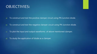 OBJECTIVIES:
a) To construct and test the positive clamper circuit using PN Junction diode.
b) To construct and test the negative clamper circuit using PN Junction diode.
c) To plot the input and output waveforms of above mentioned clamper.
d) To study the application of diode as a clamper.
 