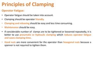Principles of Clamping
Operator Fatigue:
• Operator fatigue should be taken into account.
• Clamping should be operator friendly.
• Clamping and releasing should be easy and less time consuming.
• Maintenance should be easy.
• If considerable number of clamps are to be tightened or loosened repeatedly, it is
better to use pneumatic or hydraulic clamping which reduces operator fatigue
and saves clamping time.
• Hand nuts are more convenient for the operator than hexagonal nuts because a
spanner is not required to tighten them.
 