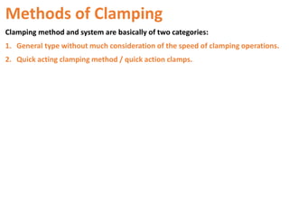 Methods of Clamping
Clamping method and system are basically of two categories:
1. General type without much consideration of the speed of clamping operations.
2. Quick acting clamping method / quick action clamps.
 
