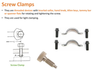 Screw Clamps
• They are threaded devices with knurled collar, hand knob, Allen keys, tommy bar
or spanner flats for rotating and tightening the screw.
• They are used for light clamping.
Screw Clamp
 