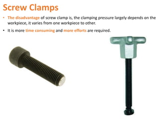 Screw Clamps
• The disadvantage of screw clamp is, the clamping pressure largely depends on the
workpiece, it varies from one workpiece to other.
• It is more time consuming and more efforts are required.
 