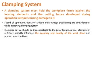 Clamping System
• A clamping system must hold the workpiece firmly against the
locating elements and the cutting forces developed during
operation without causing damage to it.
• Speed of operation, operator fatigue and strategic positioning are consideration
while designing clamping system
• Clamping device should be incorporated into the jig or fixture, proper clamping in
a fixture directly influence the accuracy and quality of the work done and
production cycle time.
 
