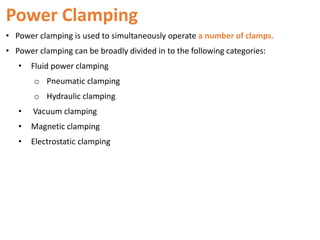 Power Clamping
• Power clamping is used to simultaneously operate a number of clamps.
• Power clamping can be broadly divided in to the following categories:
• Fluid power clamping
o Pneumatic clamping
o Hydraulic clamping
• Vacuum clamping
• Magnetic clamping
• Electrostatic clamping
 