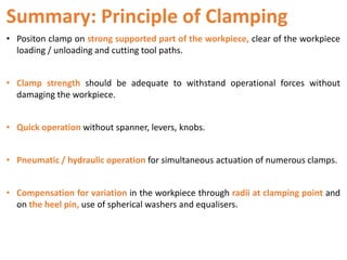 Summary: Principle of Clamping
• Positon clamp on strong supported part of the workpiece, clear of the workpiece
loading / unloading and cutting tool paths.
• Clamp strength should be adequate to withstand operational forces without
damaging the workpiece.
• Quick operation without spanner, levers, knobs.
• Pneumatic / hydraulic operation for simultaneous actuation of numerous clamps.
• Compensation for variation in the workpiece through radii at clamping point and
on the heel pin, use of spherical washers and equalisers.
 
