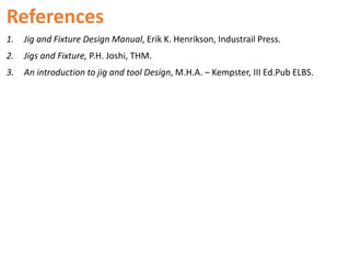 References
1. Jig and Fixture Design Manual, Erik K. Henrikson, Industrail Press.
2. Jigs and Fixture, P.H. Joshi, THM.
3. An introduction to jig and tool Design, M.H.A. – Kempster, III Ed.Pub ELBS.
 