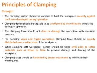 Principles of Clamping
Strength:
• The clamping system should be capable to hold the workpiece securely against
the forces developed during operation.
• Clamping device should be capable to be unaffected by the vibrations generated
during an operation.
• The clamping force should not dent or damage the workpiece with excessive
pressure.
• For clamping weak and fragile workpiece, clamping force should be equally
distributed over a wider area of the workpiece.
• While clamping soft workpiece, clamps should be fitted with pads or softer
materials such as Nylon or Fibre to prevent damage and denting of the
workpiece.
• Clamping faces should be hardened by proper treatments to minimize their
wearing out.
 