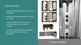 Conclusions
• Clamp detailed design and manufacture
information
• Step-by-step working protocol on using
the clamp
• Superior performance of the clamp
method compared to the suture
method
• The clamp method detected diaphragm
function deficits in a diseased
diaphragm
Clamp method
 