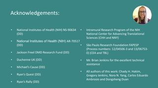 Acknowledgements:
• National Institutes of Health (NIH) NS-90634
(DD)
• National Institutes of Health (NIH) AR-70517
(DD)
• Jackson Freel DMD Research Fund (DD)
• Duchenne UK (DD)
• Michael’s Cause (DD)
• Ryan’s Quest (DD)
• Ryan’s Rally (DD)
• Intramural Research Program of the NIH
National Center for Advancing Translational
Sciences (CHH and NNY)
• São Paulo Research Foundation FAPESP
(Process numbers: 12/04506-3 and 13/06753-
0) (CEA and TBL)
• Mr. Brian Jenkins for the excellent technical
assistance
• All authors of this work: Chady H. Hakim,
Gregory Jenkins, Nora N. Yang, Carlos Eduardo
Ambrosio and Dongsheng Duan
 