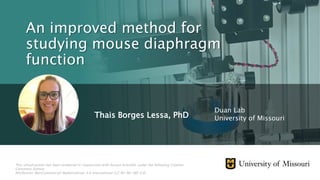 Thais Borges Lessa, PhD
An improved method for
studying mouse diaphragm
function
Duan Lab
University of Missouri
This virtual poster has been produced in conjunction with Aurora Scientific under the following Creative
Commons license:
Attribution-NonCommercial-NoDerivatives 4.0 International (CC BY-NC-ND 4.0)
 