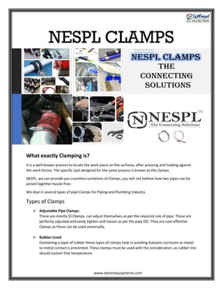 NESPL CLAMPS
What exactly Clamping is?
It is a well-known process to locate the work piece on the surfaces, after pressing and holding against
the work forces. The specific tool designed for the same process is known as the clamps.
NESPL, we can provide you countless variations of Clamps, you will not believe how two pipes can be
joined together hassle-free.
We deal in several types of pipe Clamps for Piping and Plumbing Industry.
Types of Clamps
 Adjustable Pipe Clamps:
These are mostly SS Clamps, can adjust themselves as per the required size of pipe. These are
perfectly adjusted and easily tighten and loosen as per the pipe OD. They are cost-effective
Clamps as these can be used universally.
 Rubber Lined
Containing a layer of rubber these types of clamps help in avoiding Galvanic corrosion as metal-
to-metal contact is prevented. These clamps must be used with the consideration, as rubber line
should sustain that temperature.
www.natronequipments.com
 