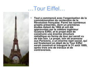 … Tour Eiffel… Tout a commencé avec l'organisation de la commémoration du centenaire de la Révolution française. Parmi les nombreux projets présentés, dont un premières études datant de 1884 et ont été approuvées par le célèbre ingénieur Gustave Eiffel, et le projet était de construire une énorme structure métallique en forme de tour qui serait vu de très loin. Le projet, loin de enamorar aux Parisiens, a un énorme rejet social, qui est finalement en dépit de la Tour Eiffel serait construit et inauguré le 31 août 1889, après trois ans de travaux et de controverses.  