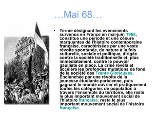 … Mai 68… Terme désignant les événements survenus en France en mai-juin  1968 , constitue une période et une césure marquantes de l'histoire contemporaine française, caractérisées par une vaste révolte spontanée, de nature à la fois culturelle, sociale et politique, dirigée contre la société traditionnelle et, plus immédiatement, contre le pouvoir gaulliste en place. La crise révéla et accéléra les profondes mutations de fond de la société des  Trente Glorieuses . Enclenchée par une révolte de la jeunesse étudiante parisienne, puis gagnant le monde ouvrier et pratiquement toutes les catégories de population à travers l'ensemble du territoire, elle reste le plus important mouvement social de l'histoire  française . reste le plus important mouvement social de l'histoire  française . 