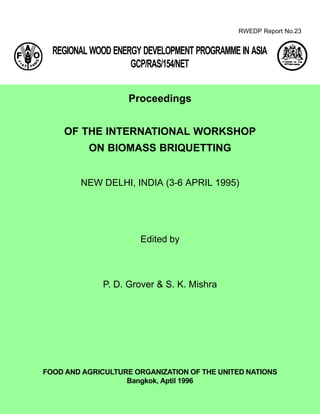 RWEDP Report No.23
FOOD AND AGRICULTURE ORGANIZATION OF THE UNITED NATIONS
Bangkok, Aptil 1996
Proceedings
OF THE INTERNATIONAL WORKSHOP
ON BIOMASS BRIQUETTING
NEW DELHI, INDIA (3-6 APRIL 1995)
Edited by
P. D. Grover & S. K. Mishra
REGIONAL WOOD ENERGY DEVELOPMENT PROGRAMME IN ASIA
GCP/RAS/154/NET
 