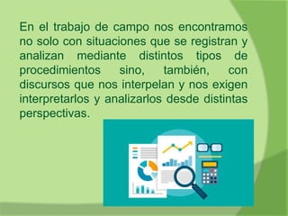 En el trabajo de campo nos encontramos
no solo con situaciones que se registran y
analizan mediante distintos tipos de
procedimientos sino, también, con
discursos que nos interpelan y nos exigen
interpretarlos y analizarlos desde distintas
perspectivas.
 