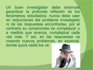 Un buen investigador debe entonces
garantizar la profunda reflexión de los
fenómenos estudiados; nunca debe caer
en reducciones del problema investigado
ni de las respuestas encontradas, por el
contrario su compromiso es complejizar y
a medida que avanza, complejizar cada
vez más. Y así, en las respuestas va
creando nuevos problemas, en especial,
donde quizá nadie los ve.
 