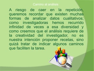 Camino al análisis
A riesgo de caer en la repetición,
queremos recordar que existen muchas
formas de analizar datos cualitativos;
como investigadoras hemos recurrido
infinidad de veces a esa diversidad y
como creemos que el análisis requiere de
la creatividad del investigador, no es
nuestra intención proponer recetas, sino
quizá tratar de indicar algunos caminos
que faciliten la tarea.
 