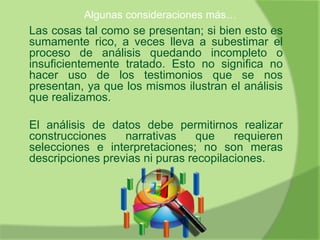 Algunas consideraciones más…
Las cosas tal como se presentan; si bien esto es
sumamente rico, a veces lleva a subestimar el
proceso de análisis quedando incompleto o
insuficientemente tratado. Esto no significa no
hacer uso de los testimonios que se nos
presentan, ya que los mismos ilustran el análisis
que realizamos.
El análisis de datos debe permitirnos realizar
construcciones narrativas que requieren
selecciones e interpretaciones; no son meras
descripciones previas ni puras recopilaciones.
 