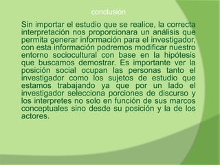 conclusión
Sin importar el estudio que se realice, la correcta
interpretación nos proporcionara un análisis que
permita generar información para el investigador,
con esta información podremos modificar nuestro
entorno sociocultural con base en la hipótesis
que buscamos demostrar. Es importante ver la
posición social ocupan las personas tanto el
investigador como los sujetos de estudio que
estamos trabajando ya que por un lado el
investigador selecciona porciones de discurso y
los interpretes no solo en función de sus marcos
conceptuales sino desde su posición y la de los
actores.
 