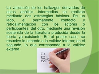La validación de los hallazgos derivados de
estos análisis intermedios se realizan
mediante dos estrategias básicas. De un
lado, el permanente contacto y
retroalimentación con los actores o
participantes; del otro, mediante una revisión
sostenida de la literatura producida desde la
teoría ya existente. En el primer caso, se
resuelve lo atinente a la validez interna; en el
segundo, lo que corresponde a la validez
externa.
 