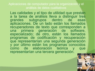Aplicaciones de computador para la organización y el
análisis de datos cualitativos
Las calidades y el tipo de utilidad que prestan
a la tarea de análisis lleva a distinguir tres
grandes subgrupos dentro de esas
aplicaciones. De un lado están los llamados
recuperadores de texto que corresponden a
una primera generación de software,
especializado; de otro, están los llamados
programas de codificación y recuperación
que representarían una segunda generación
y por último están los programas conocidos
como de elaboración teórica y que
representarían una tercera generación.
 