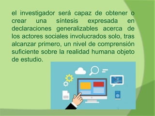 el investigador será capaz de obtener o
crear una síntesis expresada en
declaraciones generalizables acerca de
los actores sociales involucrados solo, tras
alcanzar primero, un nivel de comprensión
suficiente sobre la realidad humana objeto
de estudio.
 