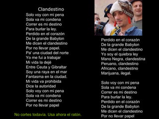               Clandestino Solo voy con mi pena Sola va mi condena Correr es mi destino Para burlar la ley. Perdido en el corazón De la grande Babylon Me dicen el clandestino Por no llevar papel. Pa' una ciudad del norte Yo me fui a trabajar Mi vida la dejé Entre Ceuta y Gibraltar Soy una raya en el mar Fantasma en la ciudad. Mi vida va prohibida Dice la autoridad Solo voy con mi pena Sola va mi condena Correr es mi destino Por no llevar papel Perdido en el corazón De la grande Babylon Me dicen el clandestino Yo soy el quiebra ley Mano Negra, clandestina Peruano, clandestino Africano, clandestino Marijuana, ilegal. Solo voy con mi pena Sola va mi condena Correr es mi destino Para burlar la ley. Perdido en el corazón De la grande Babylon Me dicen el clandestino Por no llevar papel  No cortes todavía. Usa ahora el ratón. 