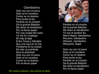               Clandestino Solo voy con mi pena Sola va mi condena Correr es mi destino Para burlar la ley. Perdido en el corazón De la grande Babylon Me dicen el clandestino Por no llevar papel. Pa' una ciudad del norte Yo me fui a trabajar Mi vida la dejé Entre Ceuta y Gibraltar Soy una raya en el mar Fantasma en la ciudad. Mi vida va prohibida Dice la autoridad Solo voy con mi pena Sola va mi condena Correr es mi destino Por no llevar papel Perdido en el corazón De la grande Babylon Me dicen el clandestino Yo soy el quiebra ley Mano Negra, clandestina Peruano, clandestino Africano, clandestino Marijuana, ilegal. Solo voy con mi pena Sola va mi condena Correr es mi destino Para burlar la ley. Perdido en el corazón De la grande Babylon Me dicen el clandestino Por no llevar papel  No cortes todavía. Usa ahora el ratón. 