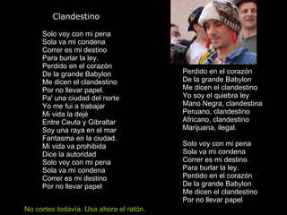        Clandestino Solo voy con mi pena Sola va mi condena Correr es mi destino Para burlar la ley. Perdido en el corazón De la grande Babylon Me dicen el clandestino Por no llevar papel. Pa' una ciudad del norte Yo me fui a trabajar Mi vida la dejé Entre Ceuta y Gibraltar Soy una raya en el mar Fantasma en la ciudad. Mi vida va prohibida Dice la autoridad Solo voy con mi pena Sola va mi condena Correr es mi destino Por no llevar papel Perdido en el corazón De la grande Babylon Me dicen el clandestino Yo soy el quiebra ley Mano Negra, clandestina Peruano, clandestino Africano, clandestino Marijuana, ilegal. Solo voy con mi pena Sola va mi condena Correr es mi destino Para burlar la ley. Perdido en el corazón De la grande Babylon Me dicen el clandestino Por no llevar papel  No cortes todavía. Usa ahora el ratón. 