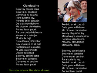 Clandestino
Solo voy con mi pena
Sola va mi condena
Correr es mi destino
Para burlar la ley.
Perdido en el corazón
De la grande Babylon
Me dicen el clandestino
Por no llevar papel.
Pa' una ciudad del norte
Yo me fui a trabajar
Mi vida la dejé
Entre Ceuta y Gibraltar
Soy una raya en el mar
Fantasma en la ciudad.
Mi vida va prohibida
Dice la autoridad
Solo voy con mi pena
Sola va mi condena
Correr es mi destino
Por no llevar papel
Perdido en el corazón
De la grande Babylon
Me dicen el clandestino
Yo soy el quiebra ley
Mano Negra, clandestina
Peruano, clandestino
Africano, clandestino
Marijuana, ilegal.
Solo voy con mi pena
Sola va mi condena
Correr es mi destino
Para burlar la ley.
Perdido en el corazón
De la grande Babylon
Me dicen el clandestino
Por no llevar papelNo cortes todavía. Usa ahora el ratón.