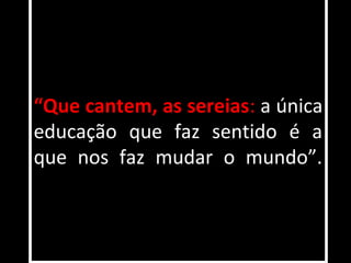 “Que cantem, as sereias: a única
educação que faz sentido é a
que nos faz mudar o mundo”.
 