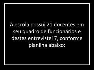 A escola possui 21 docentes em
 seu quadro de funcionários e
destes entrevistei 7, conforme
        planilha abaixo:
 