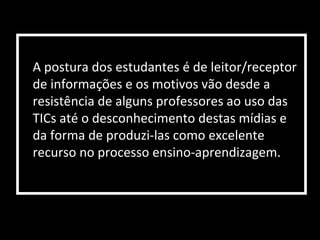A postura dos estudantes é de leitor/receptor
de informações e os motivos vão desde a
resistência de alguns professores ao uso das
TICs até o desconhecimento destas mídias e
da forma de produzi-las como excelente
recurso no processo ensino-aprendizagem.
 