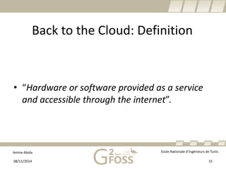 Amine Abida Ecole Nationale d’ingénieurs de Tunis 
Back to the Cloud: Definition 
• 
“Hardware or software provided as a service and accessible through the internet”. 
08/11/2014 15 
 