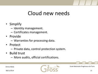 Amine Abida Ecole Nationale d’ingénieurs de Tunis 
Cloud new needs 
• 
Simplify 
– 
Identity management. 
– 
Certificates management. 
• 
Provide 
– 
Warranties for processing data. 
• 
Protect 
– 
Private data, control protection system. 
• 
Build trust 
– 
More audits, official certifications. 
08/11/2014 21 
 