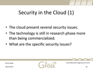 Amine Abida Ecole Nationale d’ingénieurs de Tunis 
Security in the Cloud (1) 
• 
The cloudpresentseveralsecurityissues. 
• 
The technologyisstillin researchphase more thanbeingcommercialized. 
• 
Whatare the specificsecurityissues? 
08/11/2014 40 
 