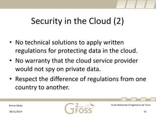 Amine Abida Ecole Nationale d’ingénieurs de Tunis 
Security in the Cloud (2) 
• 
No technicalsolutions to applywrittenregulationsfor protectingdata in the cloud. 
• 
No warrantythatthe cloudservice provider wouldnot spyon privatedata. 
• 
Respect the differenceof regulationsfromone country to another. 
08/11/2014 41 
 