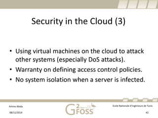 Amine Abida Ecole Nationale d’ingénieurs de Tunis 
Security in the Cloud (3) 
• 
Usingvirtualmachines on the cloudto attackothersystems(especiallyDoSattacks). 
• 
Warrantyon definingaccesscontrol policies. 
• 
No system isolation whena server isinfected. 
08/11/2014 42 
 