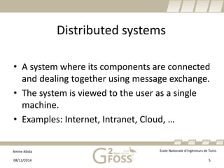 Amine Abida Ecole Nationale d’ingénieurs de Tunis 
Distributed systems 
• 
A system whereitscomponents are connectedand dealingtogetherusingmessage exchange. 
• 
The system isviewedto the user as a single machine. 
• 
Examples: Internet, Intranet, Cloud, … 
08/11/2014 5 
 