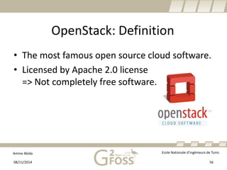 Amine Abida Ecole Nationale d’ingénieurs de Tunis 
OpenStack: Definition 
• 
The most famous open source cloud software. 
• 
Licensed by Apache 2.0 license=> Not completely free software. 
08/11/2014 56 
 