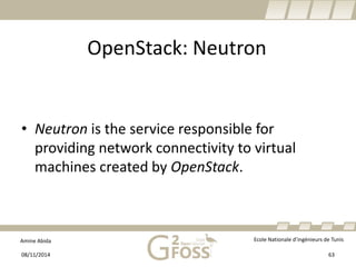 Amine Abida Ecole Nationale d’ingénieurs de Tunis 
OpenStack: Neutron 
• 
Neutronis the service responsible for providing network connectivity to virtual machines created by OpenStack. 
08/11/2014 63 
 