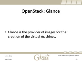 Amine Abida Ecole Nationale d’ingénieurs de Tunis 
OpenStack: Glance 
• 
Glance is the provider of images for the creation of the virtual machines. 
08/11/2014 65 
 