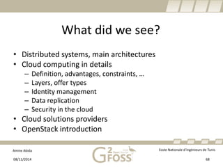 Amine Abida Ecole Nationale d’ingénieurs de Tunis 
What did we see? 
• 
Distributed systems, main architectures 
• 
Cloud computing in details 
– 
Definition, advantages, constraints, … 
– 
Layers, offer types 
– 
Identity management 
– 
Data replication 
– 
Security in the cloud 
• 
Cloud solutions providers 
• 
OpenStackintroduction 
08/11/2014 68 
 