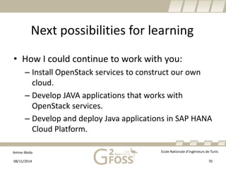 Amine Abida Ecole Nationale d’ingénieurs de Tunis 
Next possibilities for learning 
• 
How I could continue to work with you: 
– 
Install OpenStackservices to construct our own cloud. 
– 
Develop JAVA applications that works with OpenStackservices. 
– 
Develop and deploy Java applications in SAP HANA Cloud Platform. 
08/11/2014 70 
 