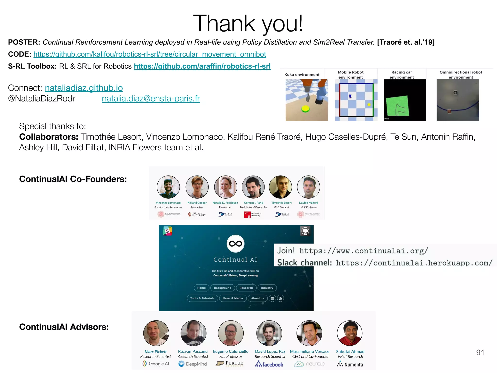 91
POSTER: Continual Reinforcement Learning deployed in Real-life using Policy Distillation and Sim2Real Transfer. [Traoré et. al.’19]
CODE: https://github.com/kalifou/robotics-rl-srl/tree/circular_movement_omnibot
S-RL Toolbox: RL & SRL for Robotics https://github.com/araffin/robotics-rl-srl
 