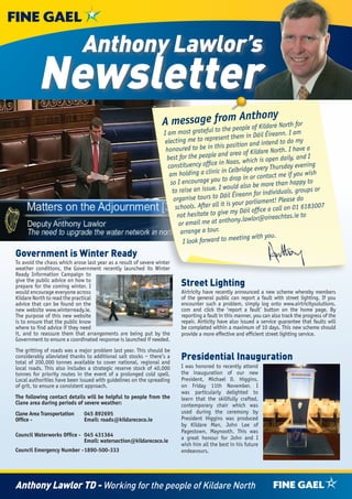 Anthony Lawlor’s
          Newsletter
                                                                              m Anthony
                                                                 A message froe people of Kildare North for
                                                                                           to th
                                                                  I am most grateful                      in Dáil Éireann. I am
                                                                   electing    me to represent them                      to do my
                                                                                                 position and intend
                                                                   ho noured to be in this               of Kildare North. I ha
                                                                                                                                 ve a
                                                                    best fo  r the people and area           h is open daily, and
                                                                                                                                    I
                                                                    constituency      office in Naas, whic                     evening
                                                                                                       ridge every Thursday
                                                                     am ho    lding a clinic in Celb           contact me if you wi
                                                                                                                                      sh
                                                                     so I encourag     e you to drop in or                      ppy to
                                                                                                        also be more than ha
                                                                      to rais   e an issue. I would                                 ps or
                                                                                                             for individuals, grou
                                                                       organise to    urs to Dáil Éireann                    se do
                                                                                                       ur parliament! Plea
                                                                        scho   ols. After all it is yo         fice a call on 01 61
                                                                                                                                    83007
                                                                         not hesita   te to give my Dáil of                      to
                                                                                                           wlor@oireachtas.ie
                                                                          or em   ail me at anthony.la
                                                                           arrange a tour.
                                                                                                       ting with you.
                                                                            I look forward to mee
Government is Winter Ready
To avoid the chaos which arose last year as a result of severe winter
weather conditions, the Government recently launched its Winter
Ready Information Campaign to
give the public advice on how to
prepare for the coming winter. I                                         Street Lighting
would encourage everyone across                                          Airtricity have recently announced a new scheme whereby members
Kildare North to read the practical                                      of the general public can report a fault with street lighting. If you
advice that can be found on the                                          encounter such a problem, simply log onto www.airtricitysolutions.
new website www.winterready.ie.                                          com and click the ‘report a fault’ button on the home page. By
The purpose of this new website                                          reporting a fault in this manner, you can also track the progress of the
is to ensure that the public know                                        repair. Airticity have also issued a service guarantee that faults will
where to find advice if they need                                        be completed within a maximum of 10 days. This new scheme should
it, and to reassure them that arrangements are being put by the          provide a more effective and efficient street lighting service.
Government to ensure a coordinated response is launched if needed.
The gritting of roads was a major problem last year. This should be
considerably alleviated thanks to additional salt stocks – there’s a
total of 200,000 tonnes available to cover national, regional and
                                                                         Presidential Inauguration
local roads. This also includes a strategic reserve stock of 40,000      I was honored to recently attend
tonnes for priority routes in the event of a prolonged cold spell.       the inauguration of our new
Local authorities have been issued with guidelines on the spreading      President, Michael D. Higgins,
of grit, to ensure a consistent approach.                                on Friday 11th November. I
                                                                         was particularly delighted to
The following contact details will be helpful to people from the         learn that the skillfully crafted,
Clane area during periods of severe weather:                             contemporary chair which was
Clane Area Transportation     045 892695                                 used during the ceremony by
Office -                      Email: roads@kildarecoco.ie                President Higgins was produced
                                                                         by Kildare Man, John Lee of
                                                                         Pagestown, Maynooth. This was
Council Waterworks Office - 045 431364
                            Email: watersection@kildarecoco.ie           a great honour for John and I
                                                                         wish him all the best in his future
Council Emergency Number - 1890-500-333                                  endeavours.




Anthony Lawlor TD - Working for the people of Kildare North
 