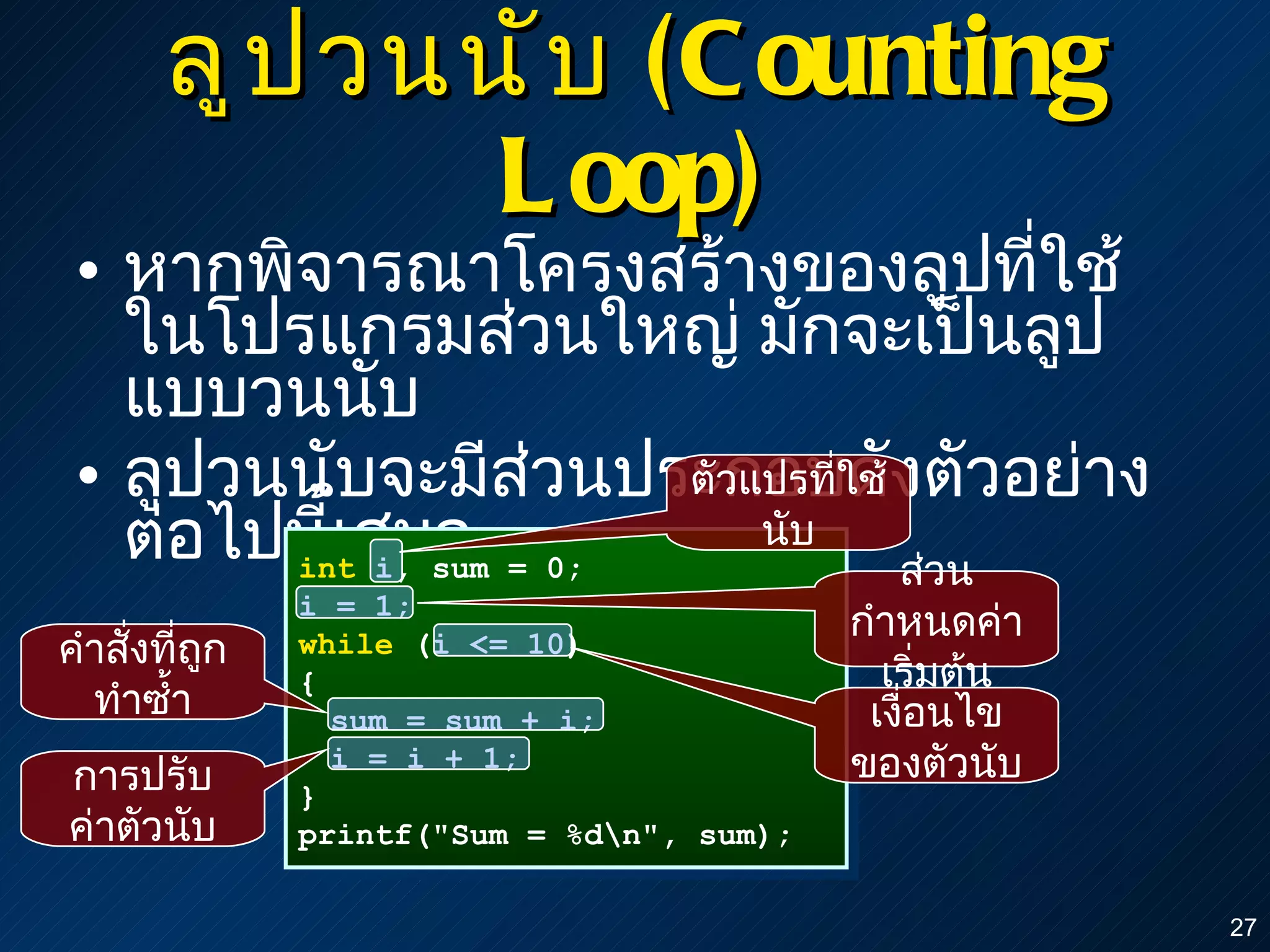 ลูปวนนับ  ( Counting Loop) หากพิจารณาโครงสร้างของลูปที่ใช้ในโปรแกรมส่วนใหญ่ มักจะเป็นลูปแบบวนนับ ลูปวนนับจะมีส่วนประกอบดังตัวอย่างต่อไปนี้เสมอ int  i, sum = 0; i = 1; while  (i <= 10) { sum = sum + i; i = i + 1; } printf("Sum = %d\n", sum); ตัวแปรที่ใช้นับ ส่วนกำหนดค่าเริ่มต้น การปรับค่าตัวนับ เงื่อนไขของตัวนับ คำสั่งที่ถูกทำซ้ำ 