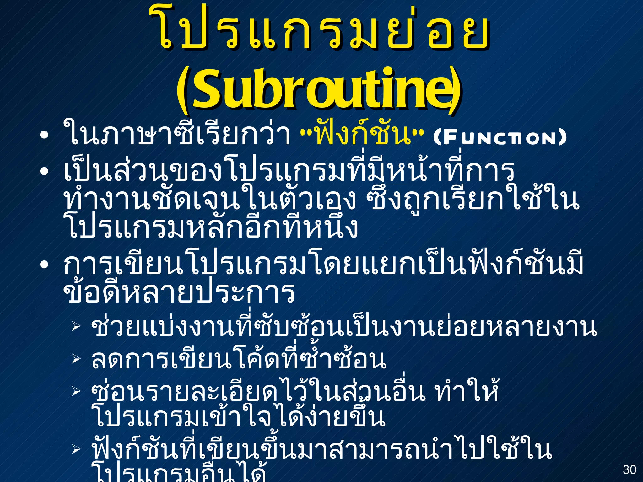 โปรแกรมย่อย  (Subroutine) ในภาษาซีเรียกว่า  " ฟังก์ชัน "   (Function) เป็นส่วนของโปรแกรมที่มีหน้าที่การทำงานชัดเจนในตัวเอง ซึ่งถูกเรียกใช้ในโปรแกรมหลักอีกทีหนึ่ง การเขียนโปรแกรมโดยแยกเป็นฟังก์ชันมีข้อดีหลายประการ ช่วยแบ่งงานที่ซับซ้อนเป็นงานย่อยหลายงาน ลดการเขียนโค้ดที่ซ้ำซ้อน ซ่อนรายละเอียดไว้ในส่วนอื่น ทำให้โปรแกรมเข้าใจได้ง่ายขึ้น ฟังก์ชันที่เขียนขึ้นมาสามารถนำไปใช้ในโปรแกรมอื่นได้ 