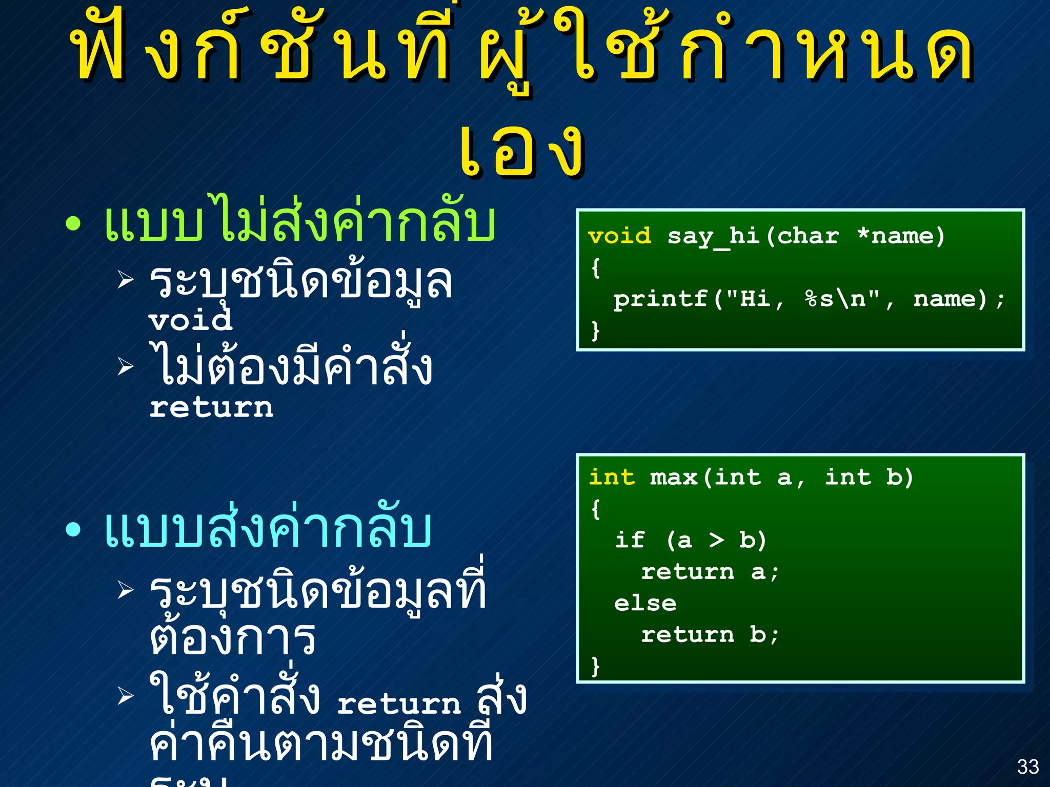 ฟังก์ชันที่ผู้ใช้กำหนดเอง แบบไม่ส่งค่ากลับ ระบุชนิดข้อมูล  void ไม่ต้องมีคำสั่ง  return แบบส่งค่ากลับ ระบุชนิดข้อมูลที่ต้องการ ใช้คำสั่ง  return   ส่งค่าคืนตามชนิดที่ระบุ void  say_hi(char *name) { printf("Hi, %s\n", name); } int  max(int a, int b) { if (a > b) return a; else return b; } 