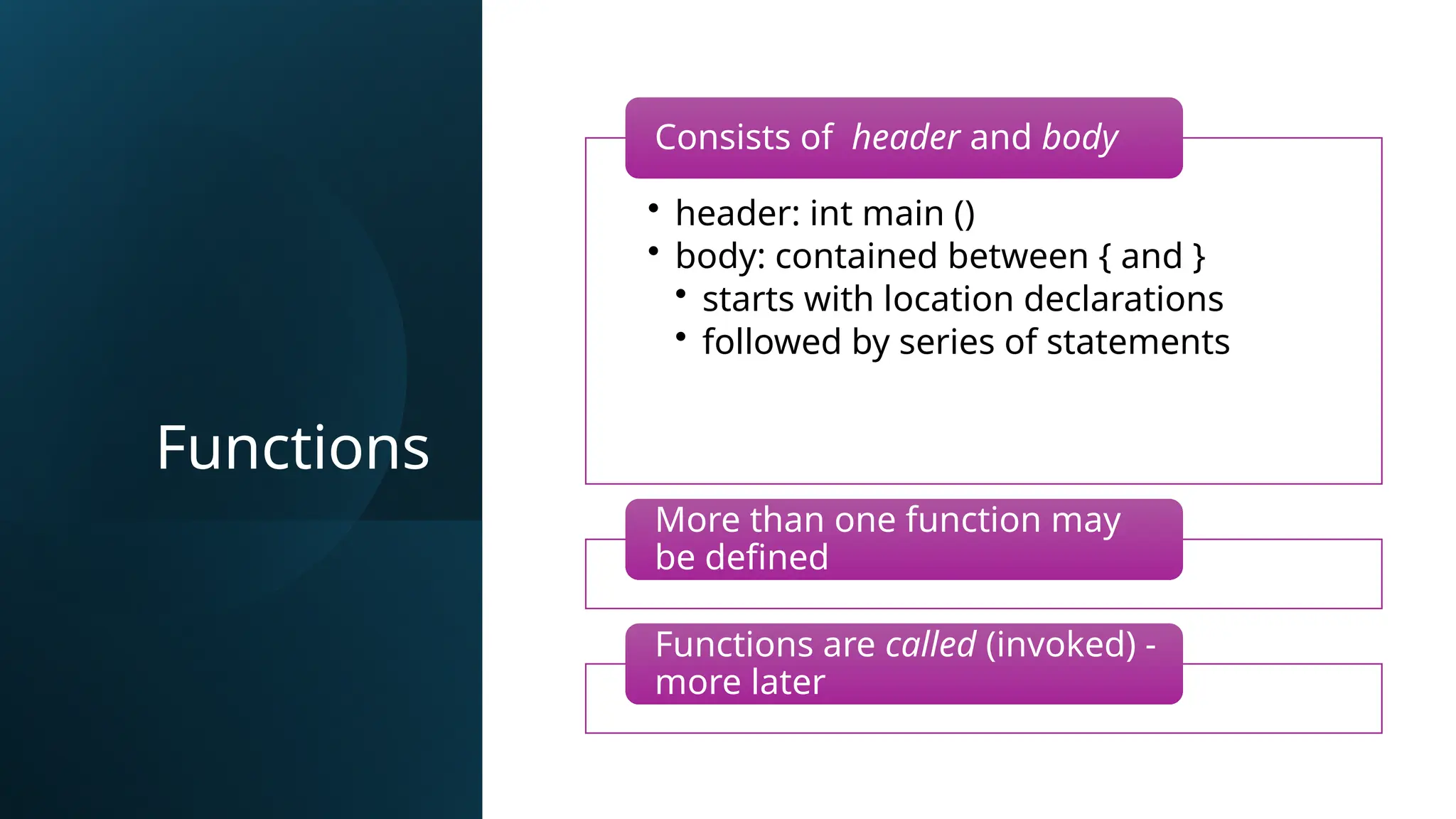 Functions
• header: int main ()
• body: contained between { and }
• starts with location declarations
• followed by series of statements
Consists of header and body
More than one function may
be defined
Functions are called (invoked) -
more later
 