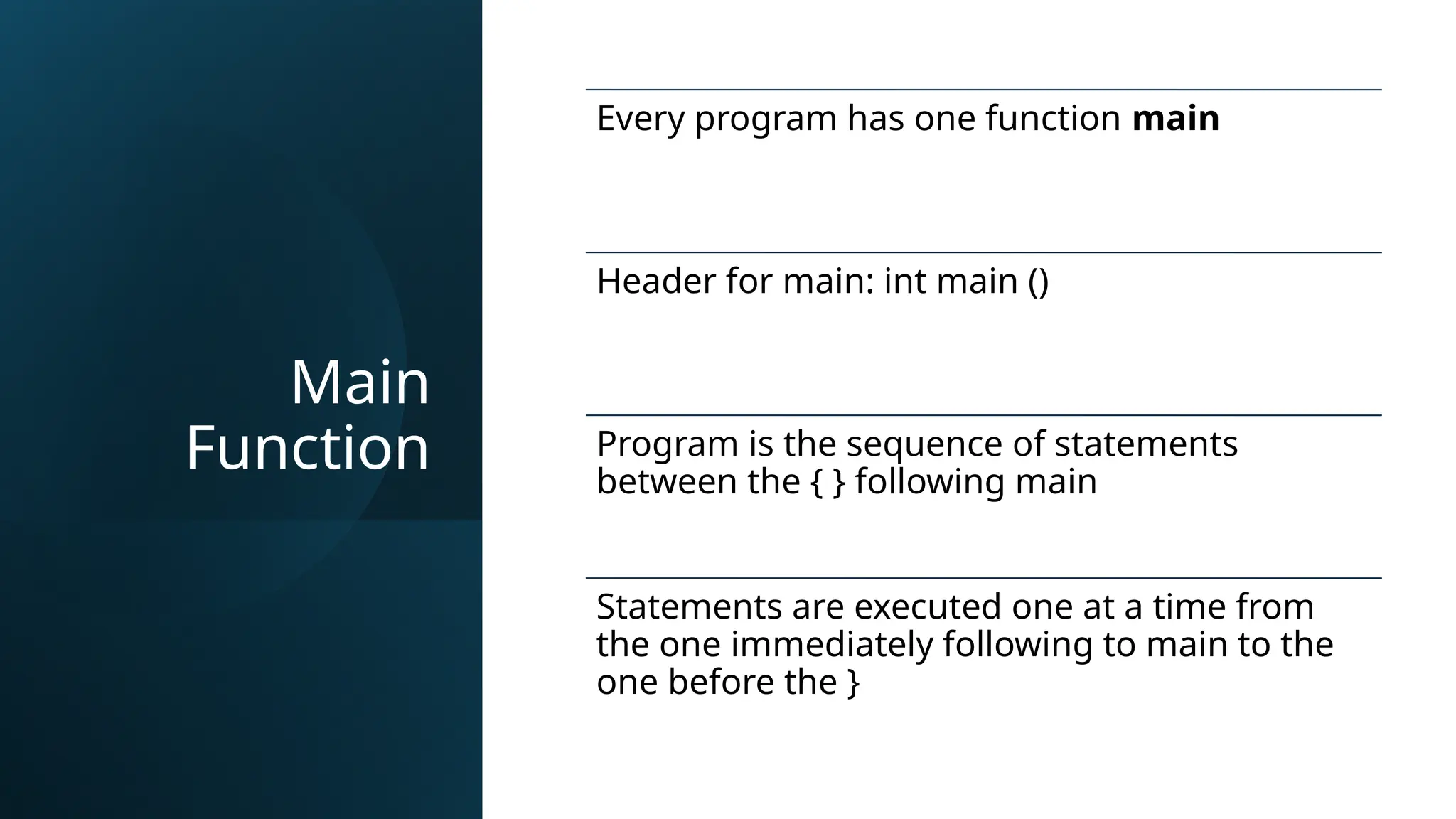 Main
Function
Every program has one function main
Header for main: int main ()
Program is the sequence of statements
between the { } following main
Statements are executed one at a time from
the one immediately following to main to the
one before the }
 
